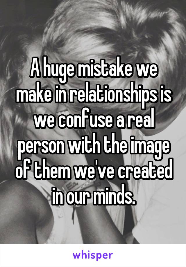 A huge mistake we make in relationships is we confuse a real person with the image of them we've created in our minds.