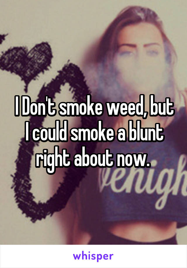 I Don't smoke weed, but I could smoke a blunt right about now. 