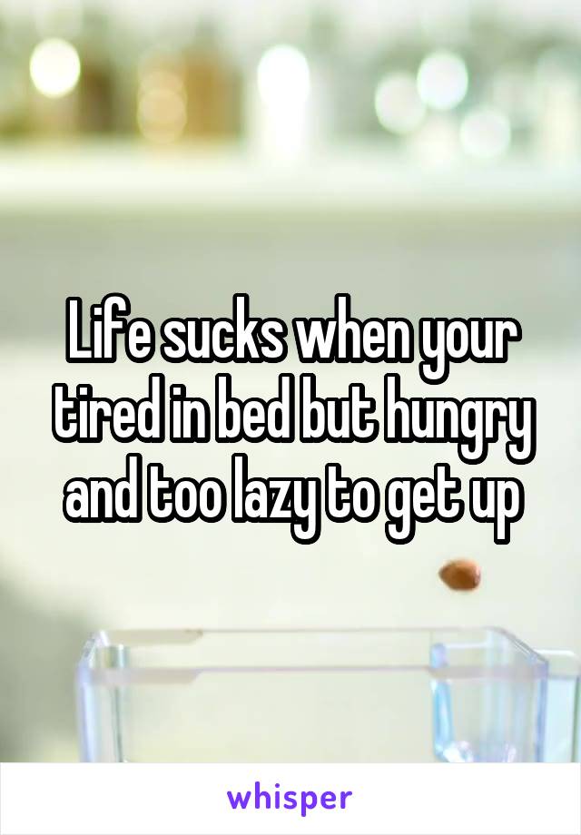 Life sucks when your tired in bed but hungry and too lazy to get up