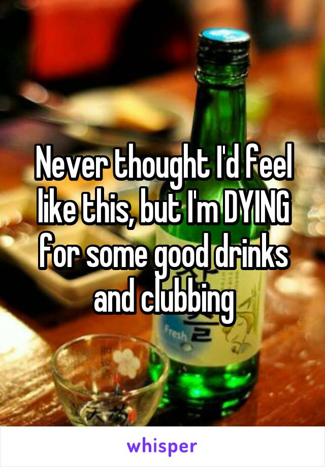 Never thought I'd feel like this, but I'm DYING for some good drinks and clubbing