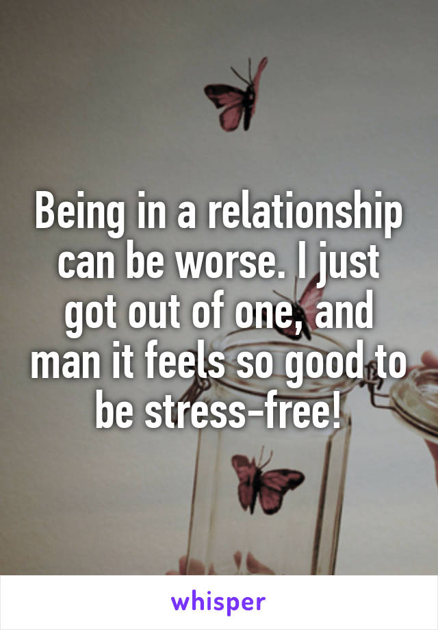 Being in a relationship can be worse. I just got out of one, and man it feels so good to be stress-free!