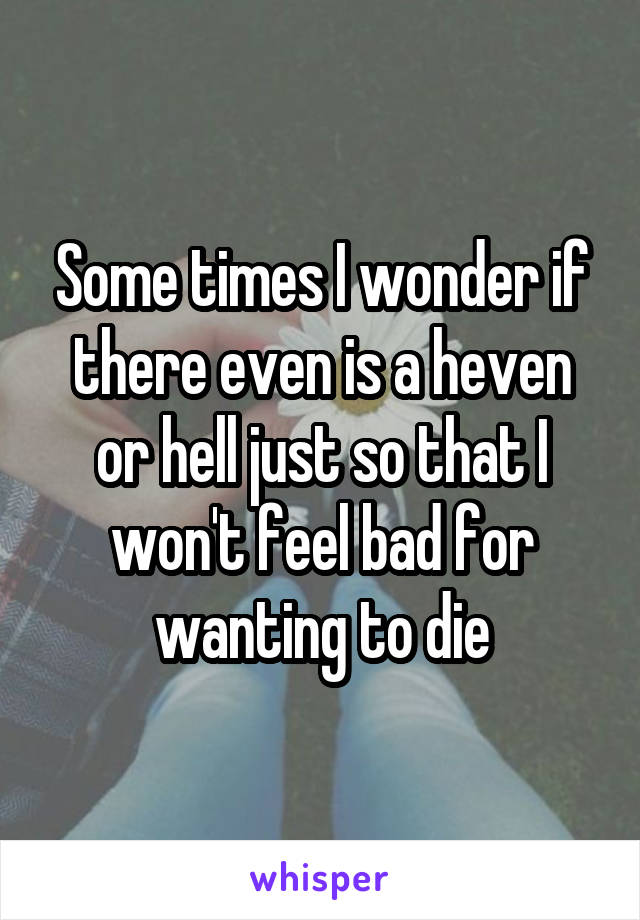 Some times I wonder if there even is a heven or hell just so that I won't feel bad for wanting to die