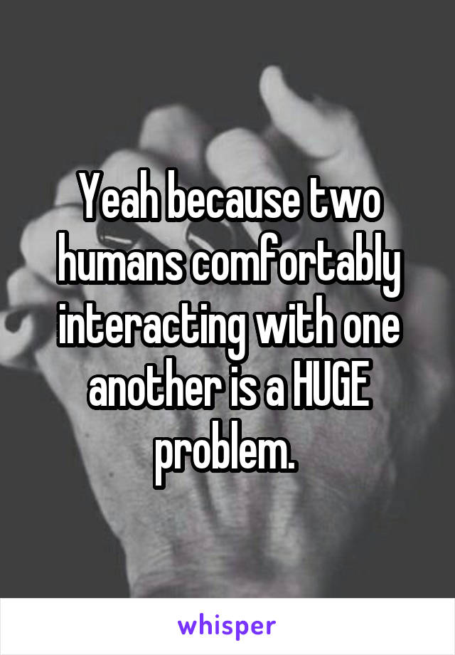 Yeah because two humans comfortably interacting with one another is a HUGE problem. 