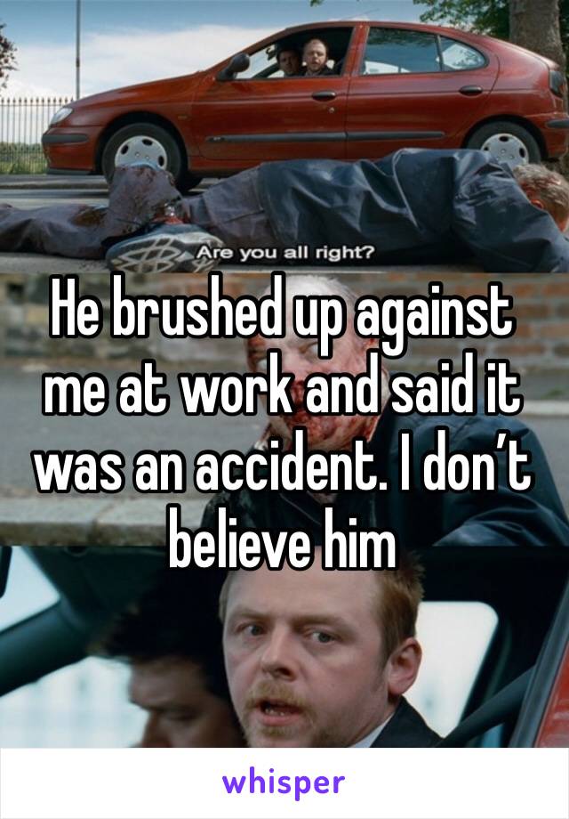 He brushed up against me at work and said it was an accident. I don’t believe him