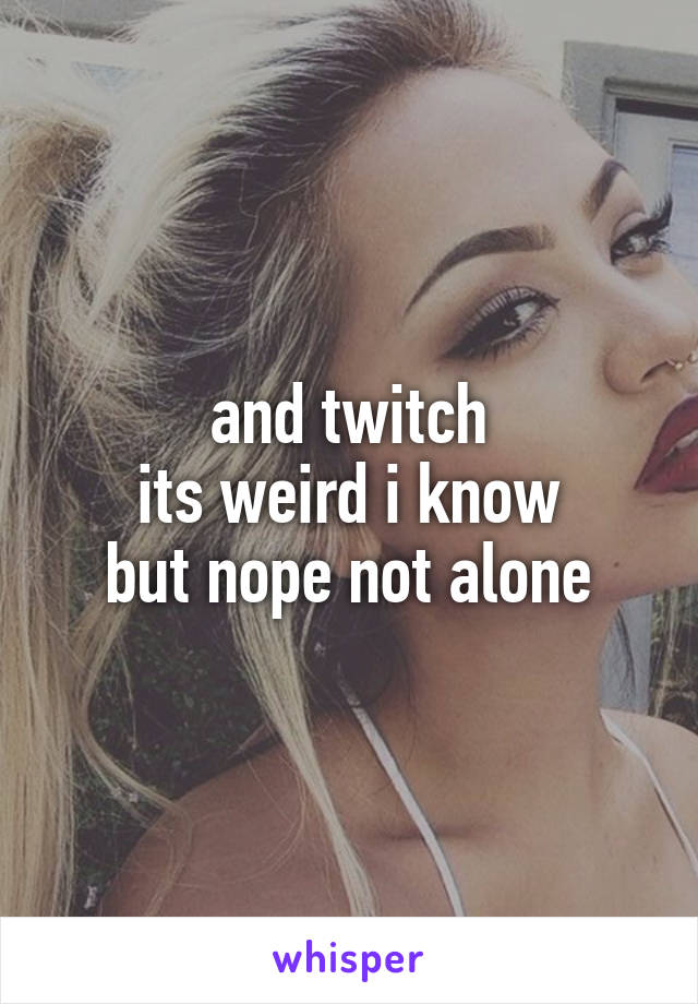 and twitch
its weird i know
but nope not alone