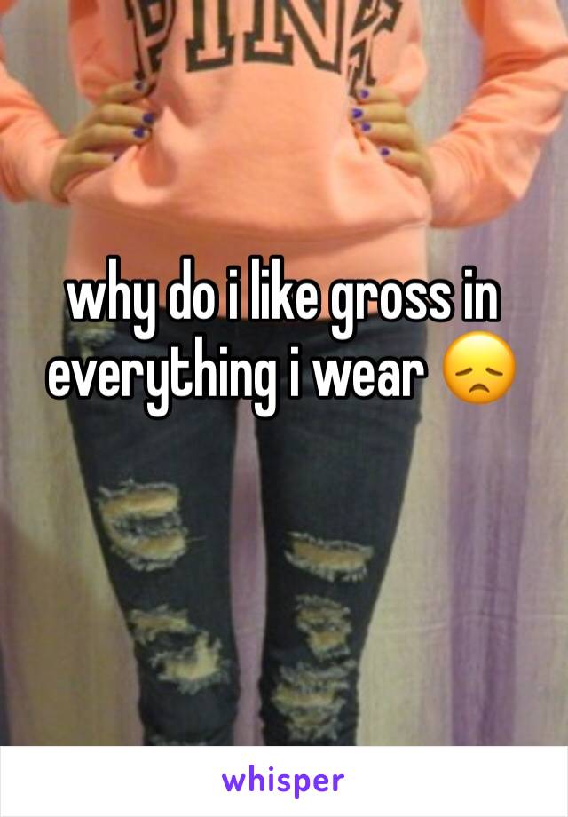 why do i like gross in everything i wear 😞
