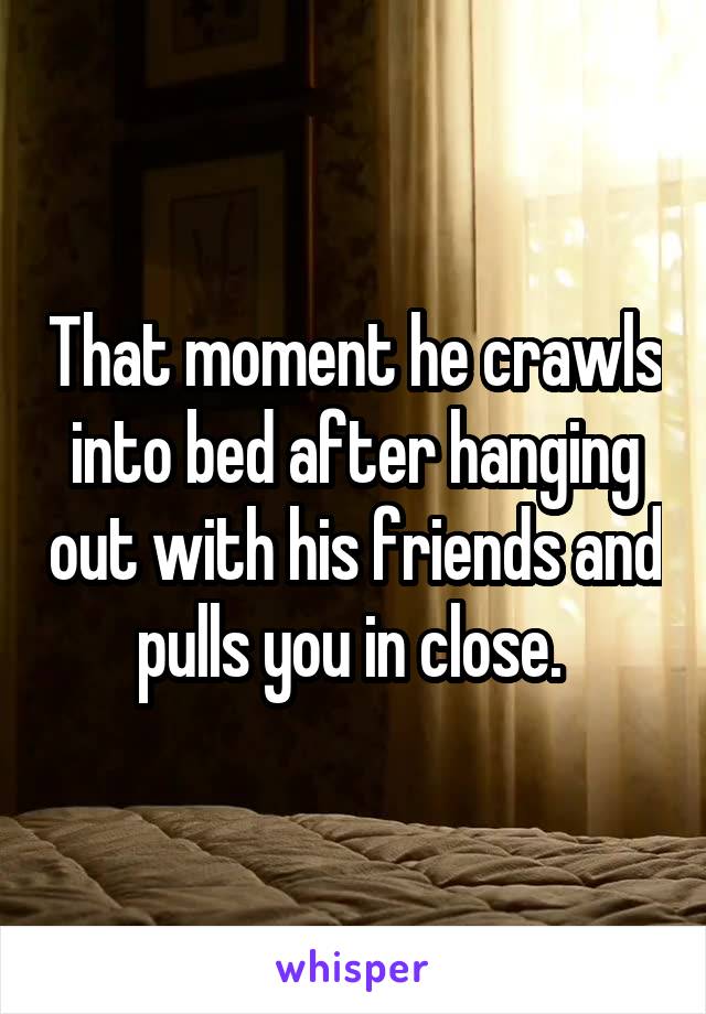 That moment he crawls into bed after hanging out with his friends and pulls you in close. 
