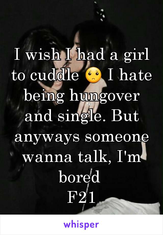 I wish I had a girl to cuddle 🙁 I hate being hungover and single. But anyways someone wanna talk, I'm bored 
F21
