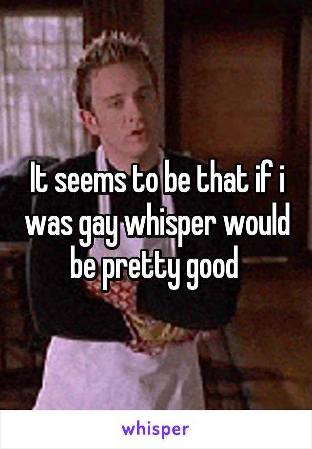 It seems to be that if i was gay whisper would be pretty good 