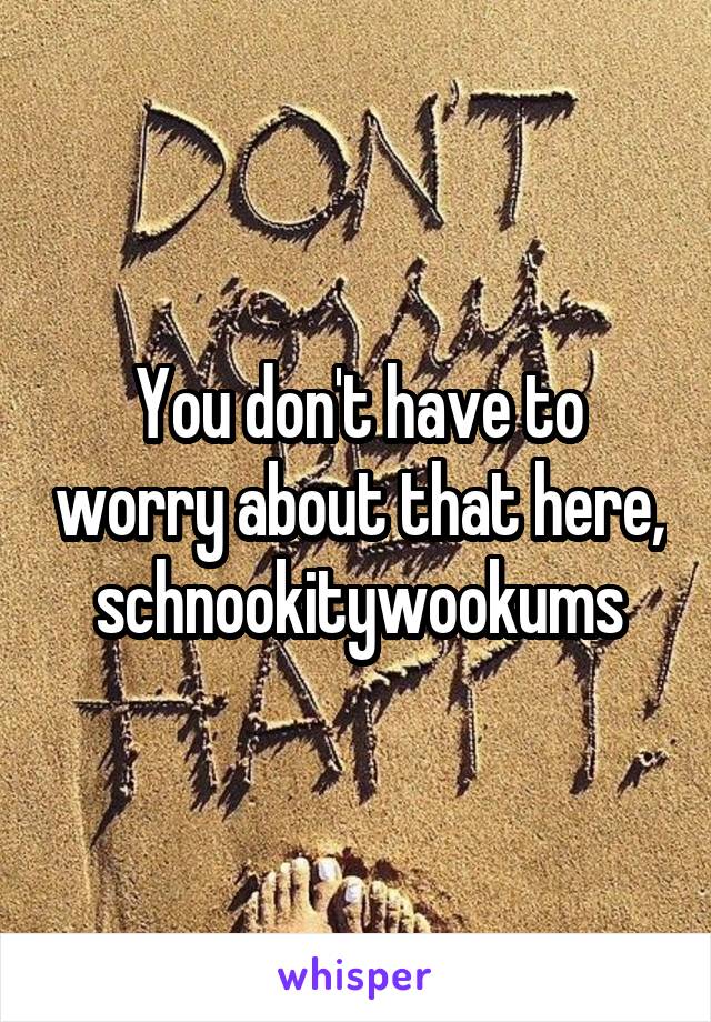 You don't have to worry about that here, schnookitywookums