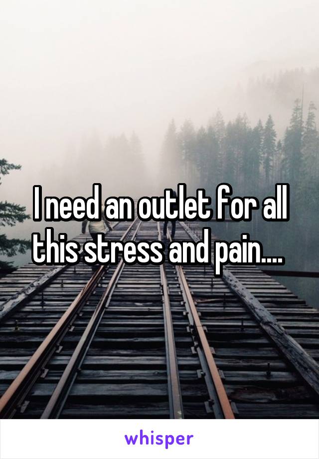 I need an outlet for all this stress and pain.... 