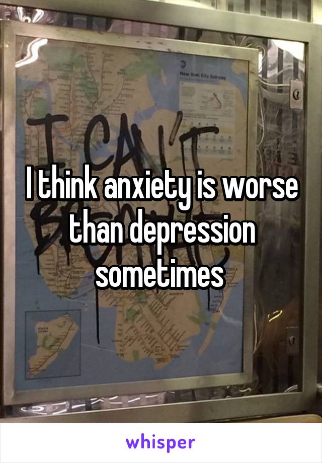 I think anxiety is worse than depression sometimes 