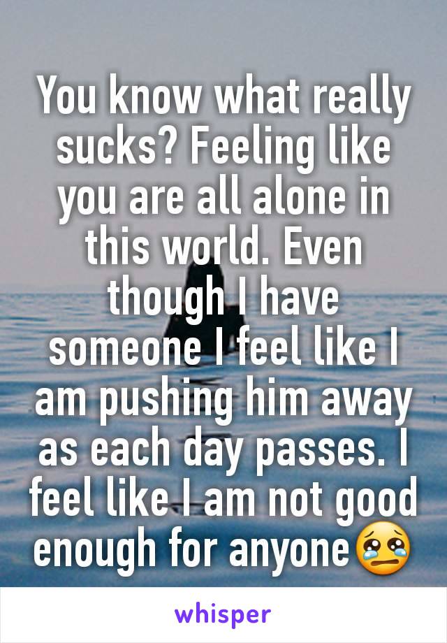 You know what really sucks? Feeling like you are all alone in this world. Even though I have someone I feel like I am pushing him away as each day passes. I feel like I am not good enough for anyone😢