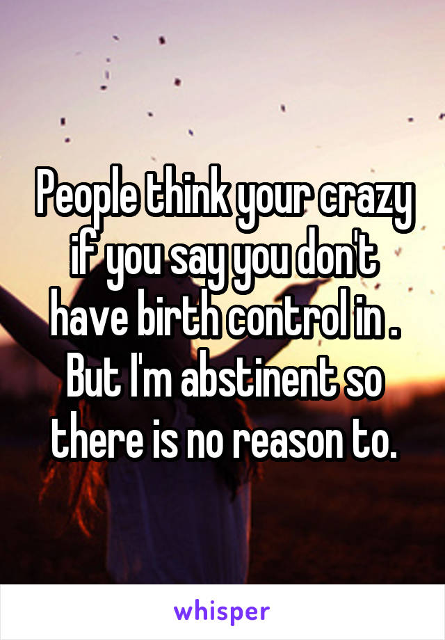People think your crazy if you say you don't have birth control in . But I'm abstinent so there is no reason to.