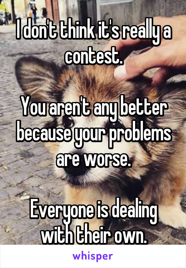 I don't think it's really a contest.

You aren't any better because your problems are worse.

Everyone is dealing with their own.