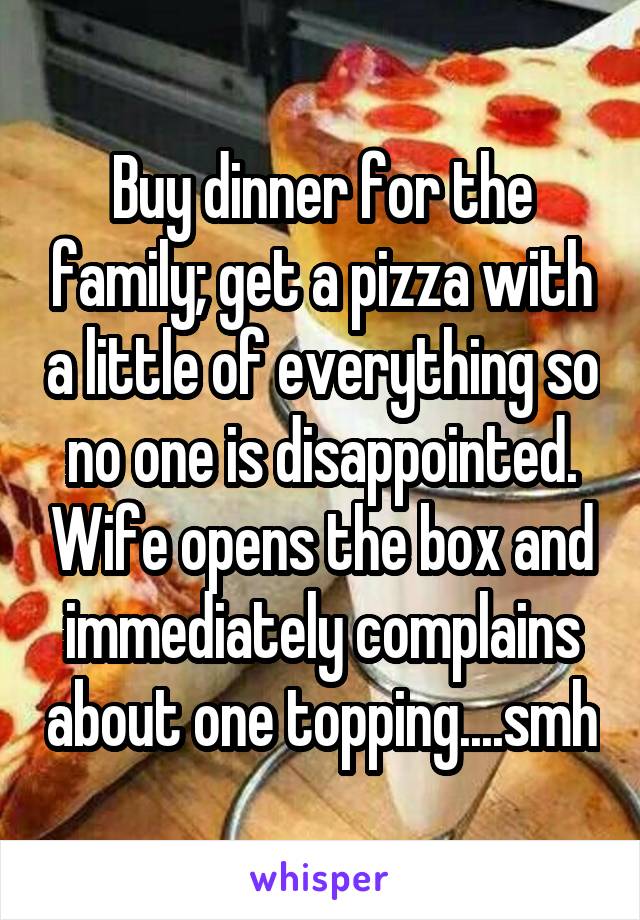Buy dinner for the family; get a pizza with a little of everything so no one is disappointed. Wife opens the box and immediately complains about one topping....smh
