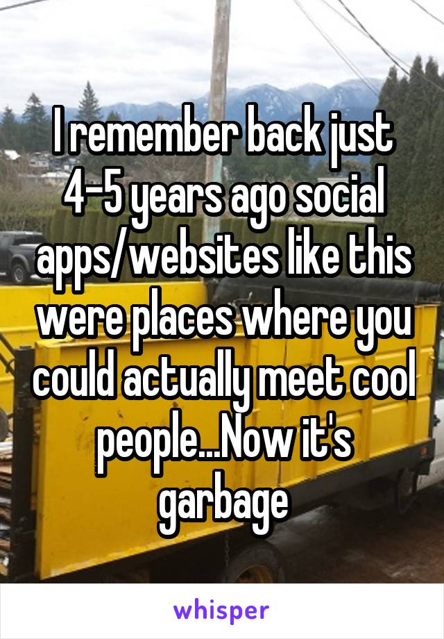 I remember back just 4-5 years ago social apps/websites like this were places where you could actually meet cool people...Now it's garbage