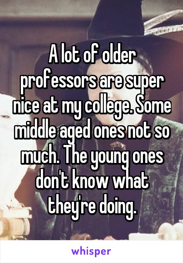 A lot of older professors are super nice at my college. Some middle aged ones not so much. The young ones don't know what they're doing.