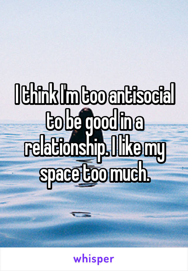 I think I'm too antisocial to be good in a relationship. I like my space too much.