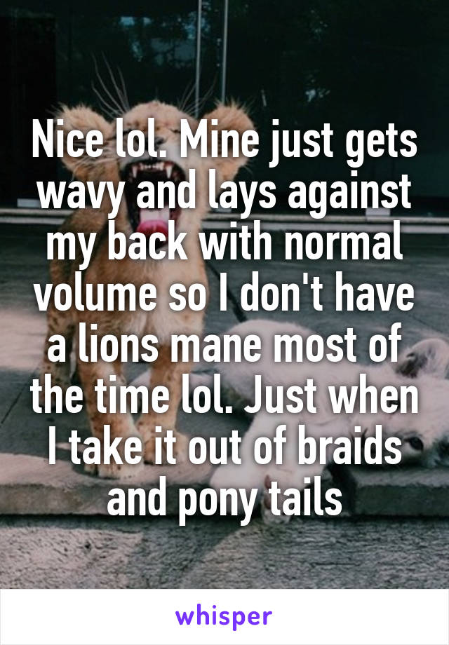 Nice lol. Mine just gets wavy and lays against my back with normal volume so I don't have a lions mane most of the time lol. Just when I take it out of braids and pony tails