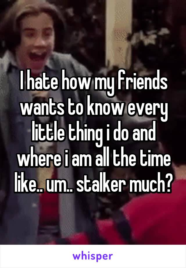 I hate how my friends wants to know every little thing i do and where i am all the time like.. um.. stalker much?