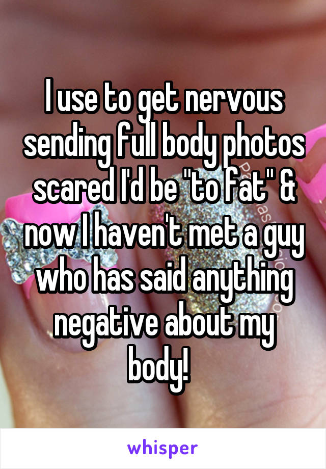 I use to get nervous sending full body photos scared I'd be "to fat" & now I haven't met a guy who has said anything negative about my body!  
