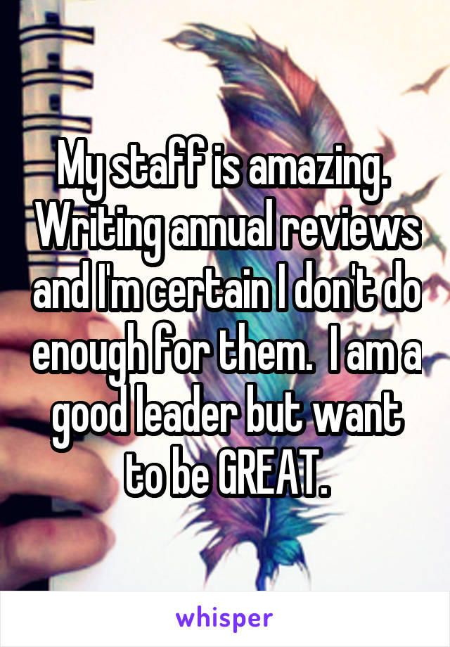 My staff is amazing.  Writing annual reviews and I'm certain I don't do enough for them.  I am a good leader but want to be GREAT.
