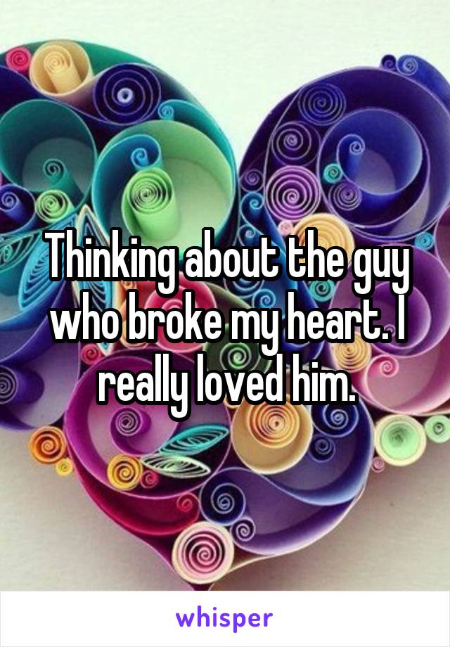 Thinking about the guy who broke my heart. I really loved him.