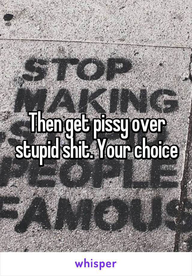Then get pissy over stupid shit. Your choice