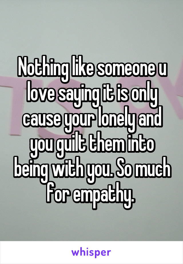 Nothing like someone u love saying it is only cause your lonely and you guilt them into being with you. So much for empathy. 