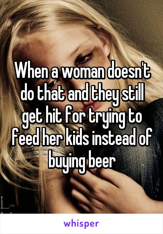 When a woman doesn't do that and they still get hit for trying to feed her kids instead of buying beer
