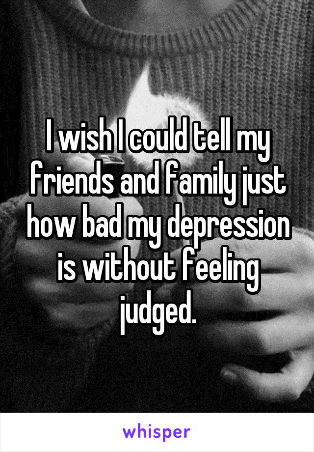 I wish I could tell my friends and family just how bad my depression is without feeling judged.