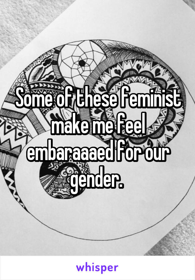 Some of these feminist make me feel embaraaaed for our gender. 