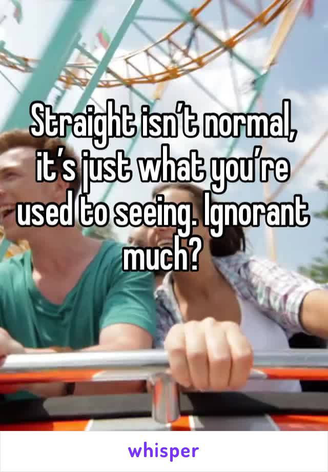 Straight isn’t normal, it’s just what you’re used to seeing. Ignorant much?