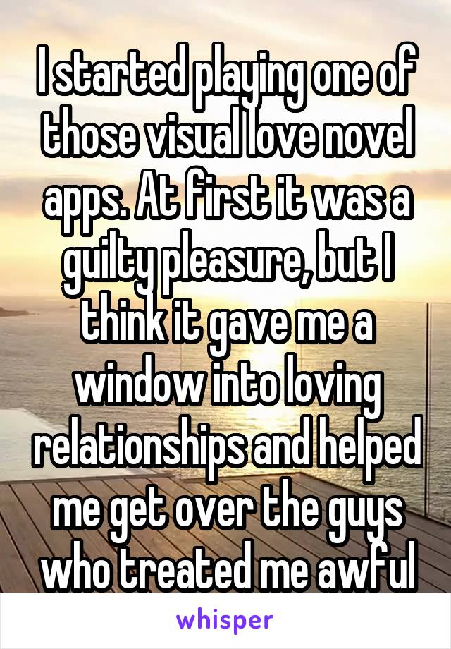 I started playing one of those visual love novel apps. At first it was a guilty pleasure, but I think it gave me a window into loving relationships and helped me get over the guys who treated me awful
