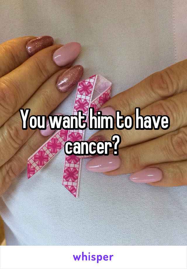 You want him to have cancer? 