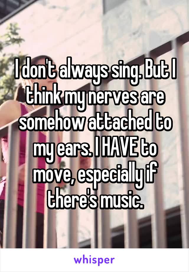 I don't always sing. But I think my nerves are somehow attached to my ears. I HAVE to move, especially if there's music.
