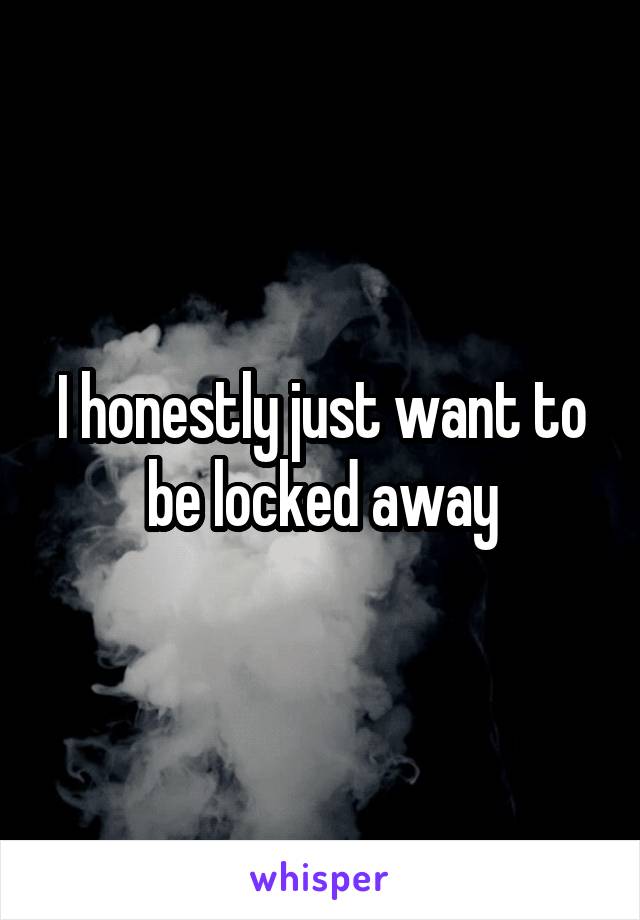 I honestly just want to be locked away