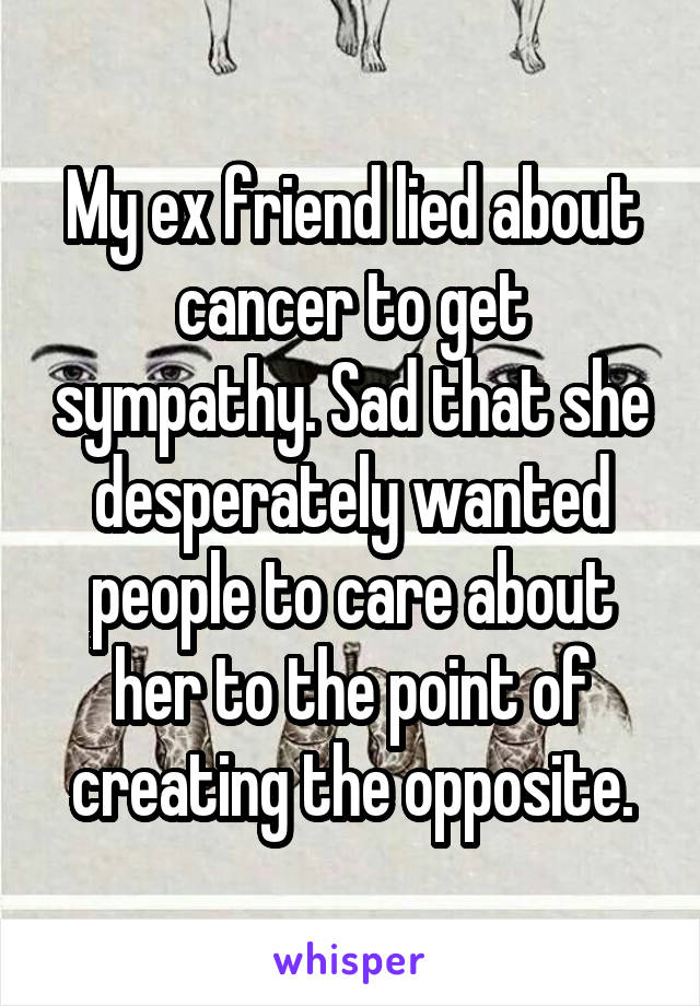 My ex friend lied about cancer to get sympathy. Sad that she desperately wanted people to care about her to the point of creating the opposite.