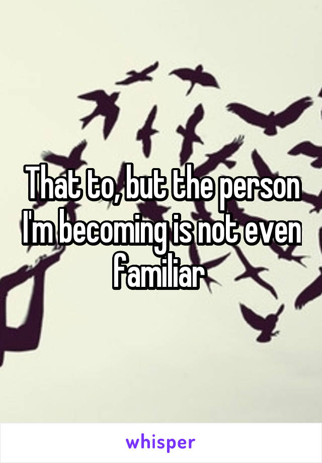 That to, but the person I'm becoming is not even familiar 