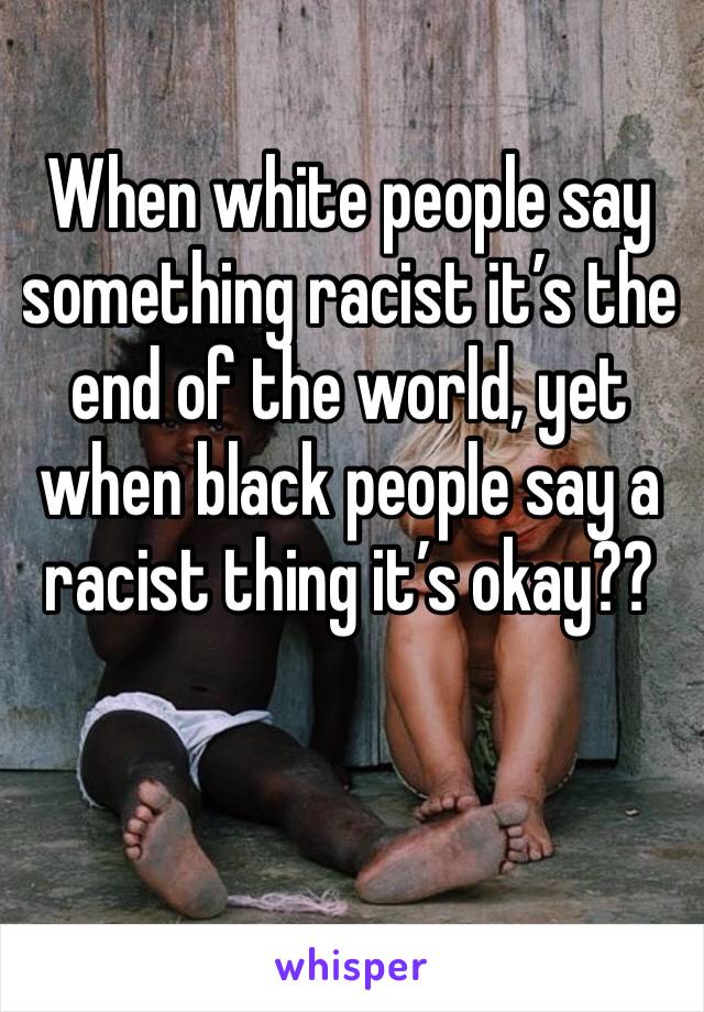 When white people say something racist it’s the end of the world, yet when black people say a racist thing it’s okay?? 