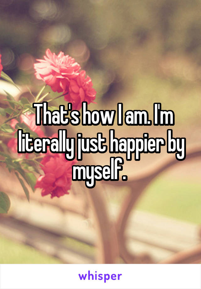  That's how I am. I'm literally just happier by myself. 