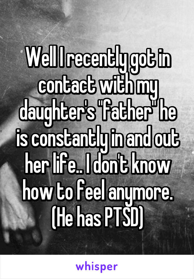 Well I recently got in contact with my daughter's "father" he is constantly in and out her life.. I don't know how to feel anymore. (He has PTSD)