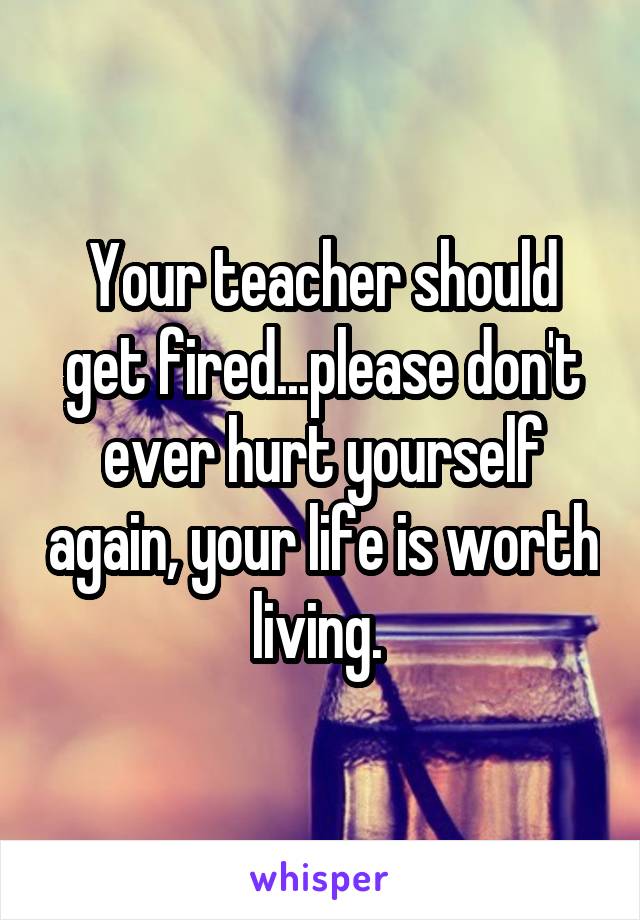Your teacher should get fired...please don't ever hurt yourself again, your life is worth living. 