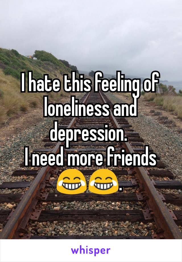 I hate this feeling of loneliness and depression. 
I need more friends 😂😂. 