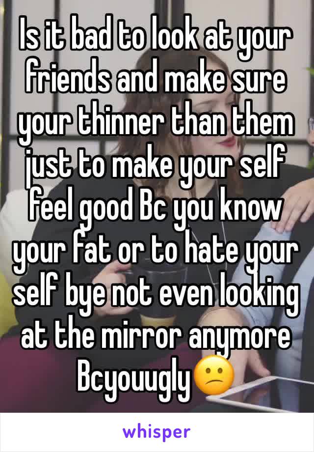 Is it bad to look at your friends and make sure your thinner than them just to make your self feel good Bc you know your fat or to hate your self bye not even looking at the mirror anymore Bcyouugly😕