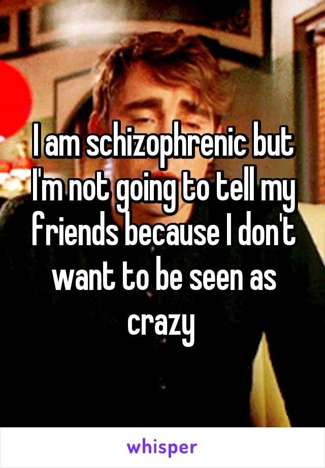 I am schizophrenic but I'm not going to tell my friends because I don't want to be seen as crazy 