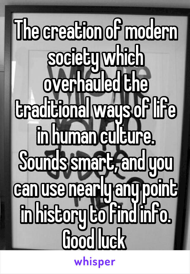The creation of modern society which overhauled the traditional ways of life in human culture.
Sounds smart, and you can use nearly any point in history to find info. Good luck 
