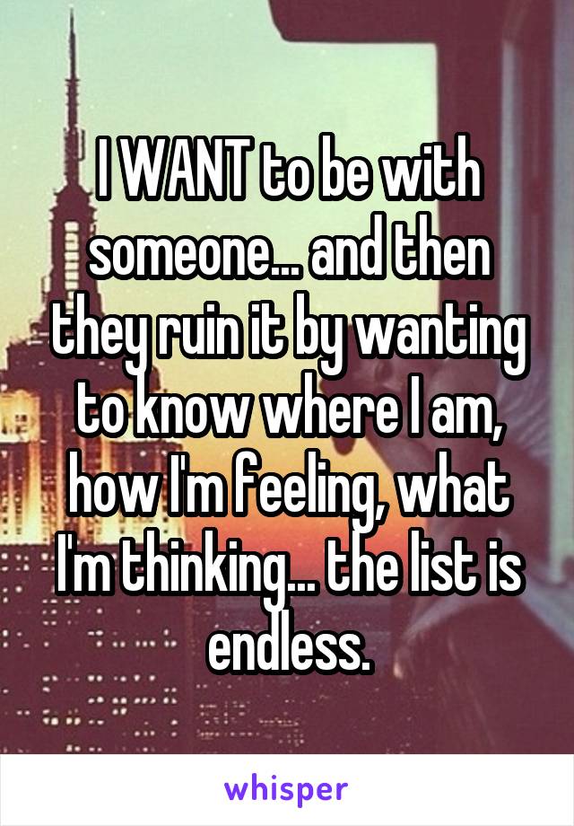 I WANT to be with someone... and then they ruin it by wanting to know where I am, how I'm feeling, what I'm thinking... the list is endless.