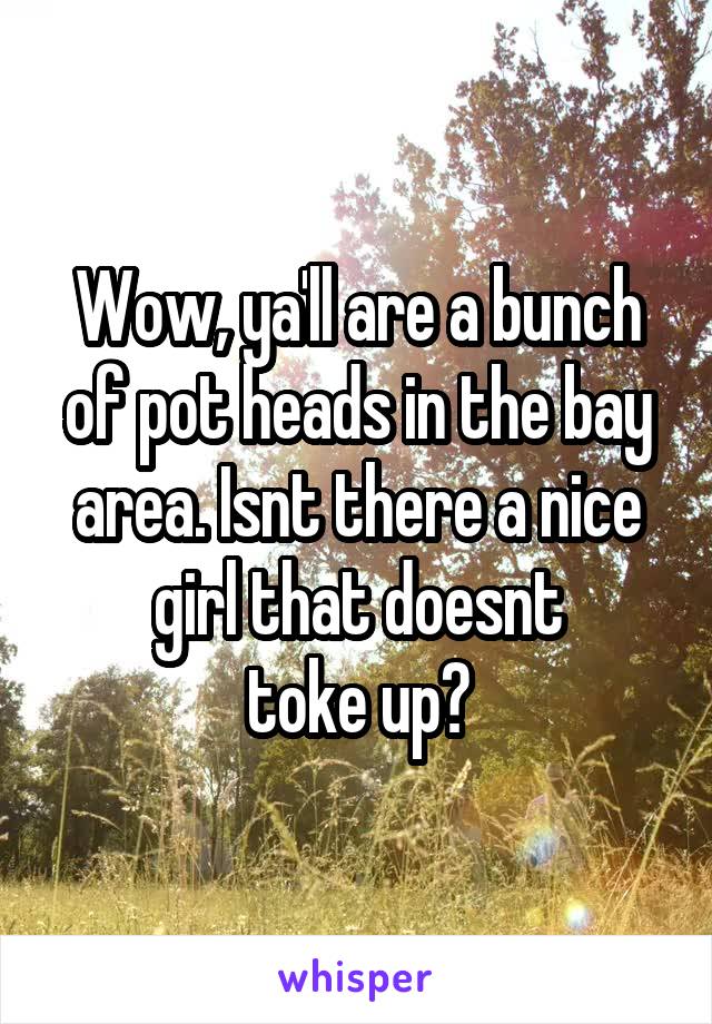 Wow, ya'll are a bunch of pot heads in the bay area. Isnt there a nice girl that doesnt
toke up?